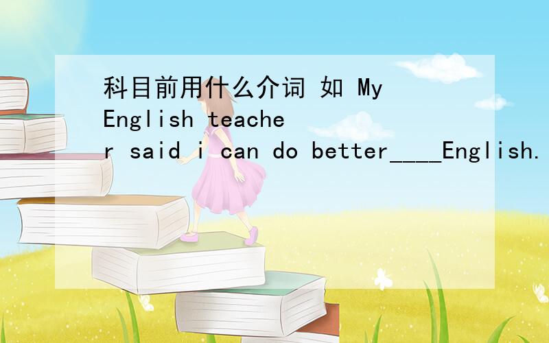 科目前用什么介词 如 My English teacher said i can do better____English.