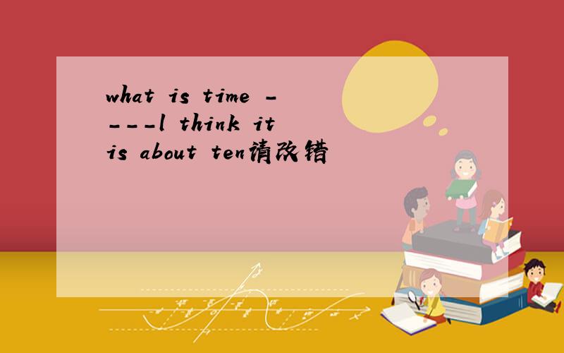what is time ----l think it is about ten请改错