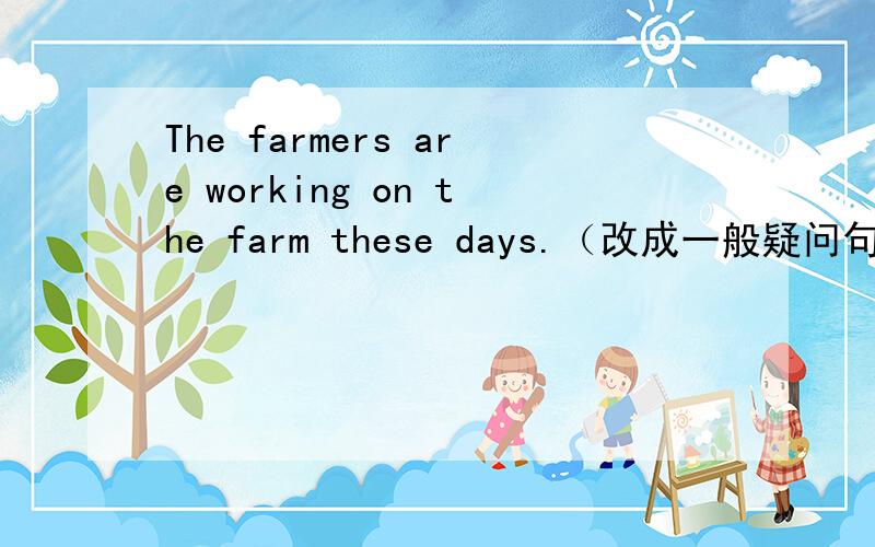 The farmers are working on the farm these days.（改成一般疑问句,并作肯定回答）——the farmers—— on the farm these days?——,—— ——.