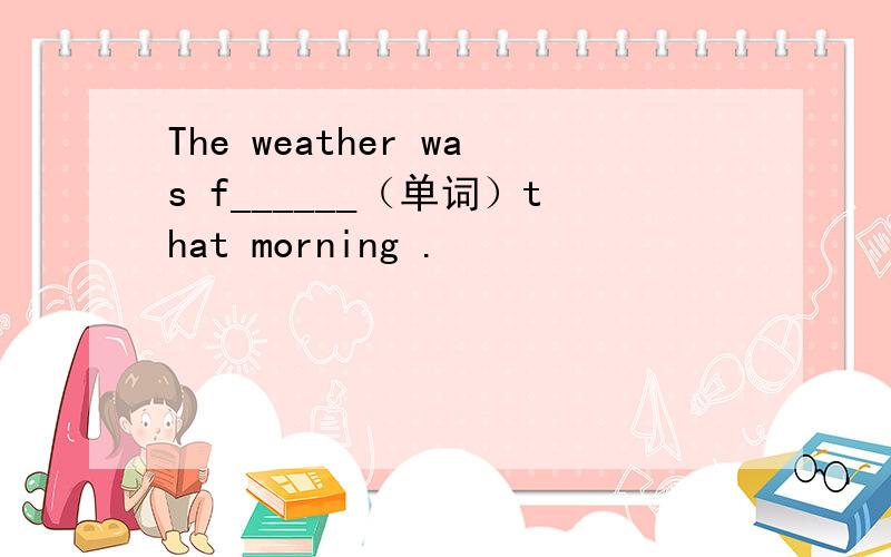 The weather was f______（单词）that morning .