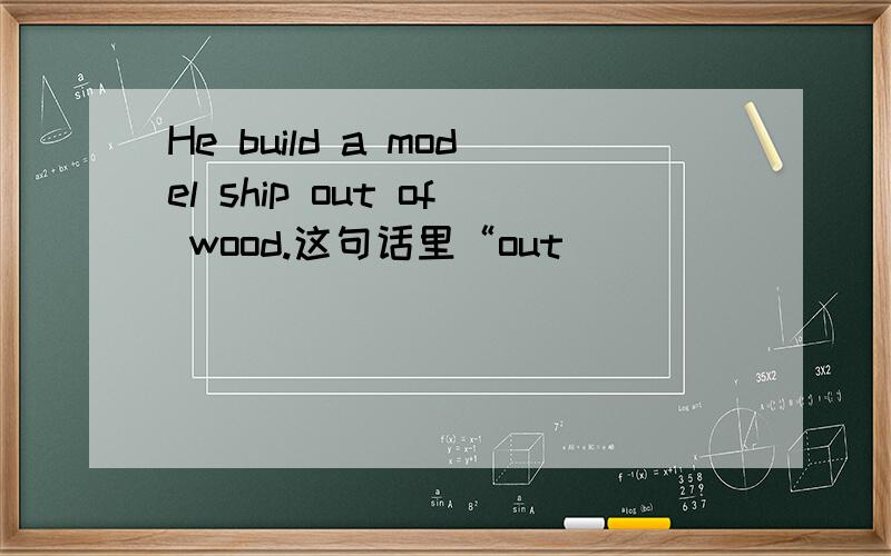 He build a model ship out of wood.这句话里“out