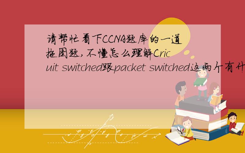 请帮忙看下CCNA题库的一道拖图题,不懂怎么理解Cricuit switched跟packet switched这两个有什么区别?