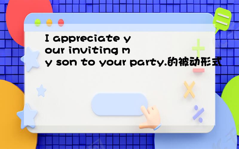 I appreciate your inviting my son to your party.的被动形式