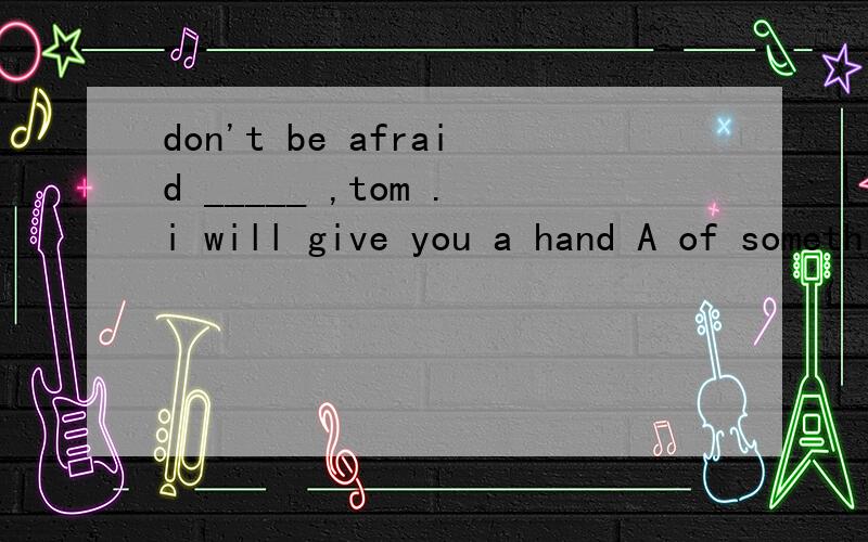 don't be afraid _____ ,tom .i will give you a hand A of something B of anything C about somethingD about anything