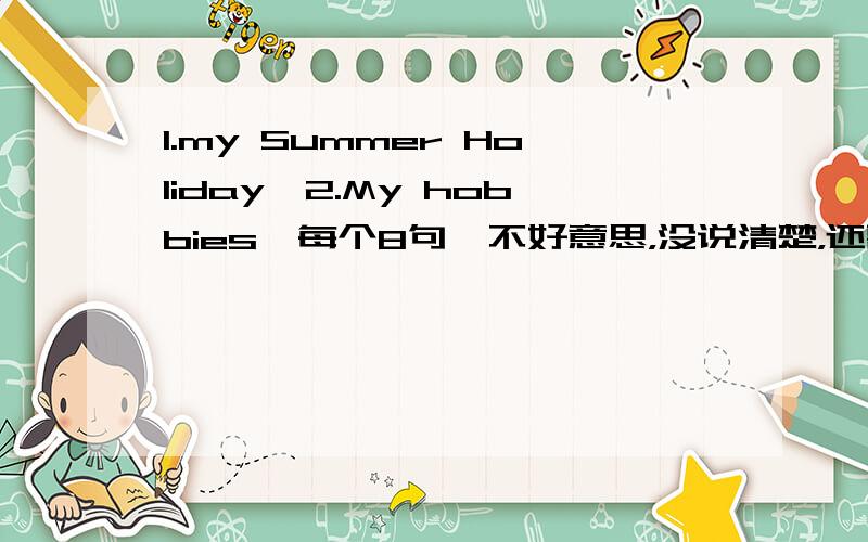 1.my Summer Holiday,2.My hobbies,每个8句,不好意思，没说清楚，还需要解释\(^o^)/~