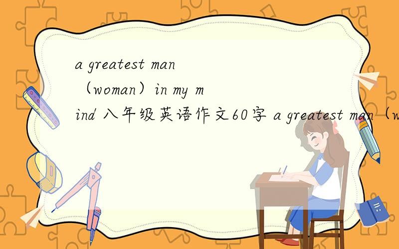 a greatest man（woman）in my mind 八年级英语作文60字 a greatest man（woman）in my mind八年级英语作文60字