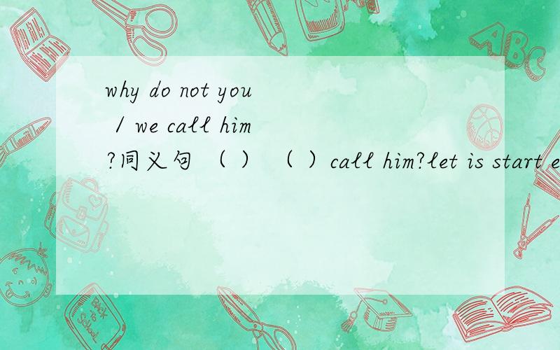 why do not you / we call him?同义句 （ ） （ ）call him?let is start early tomorrow .同义句（ ）（ ）start early tomorrow?（ ） we ( ) early tomorrow?what / how ( ) ( ) early tomorrow?