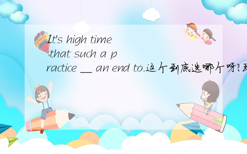 It's high time that such a practice __ an end to.这个到底选哪个呀?现在迷糊了~A.was put B.is put C.should put D.must be put