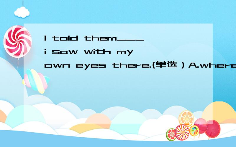 I told them___i saw with my own eyes there.(单选）A.whereB.whatC.whyD.when