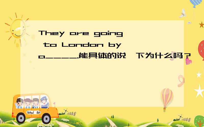 They are going to London by a____.能具体的说一下为什么吗？