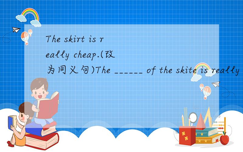 The skirt is really cheap.(改为同义句)The ______ of the skite is really ______.