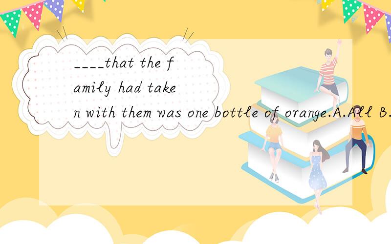 ____that the family had taken with them was one bottle of orange.A.All B.Nothing C.What D.Anything 选哪个?还有整句话的意思.