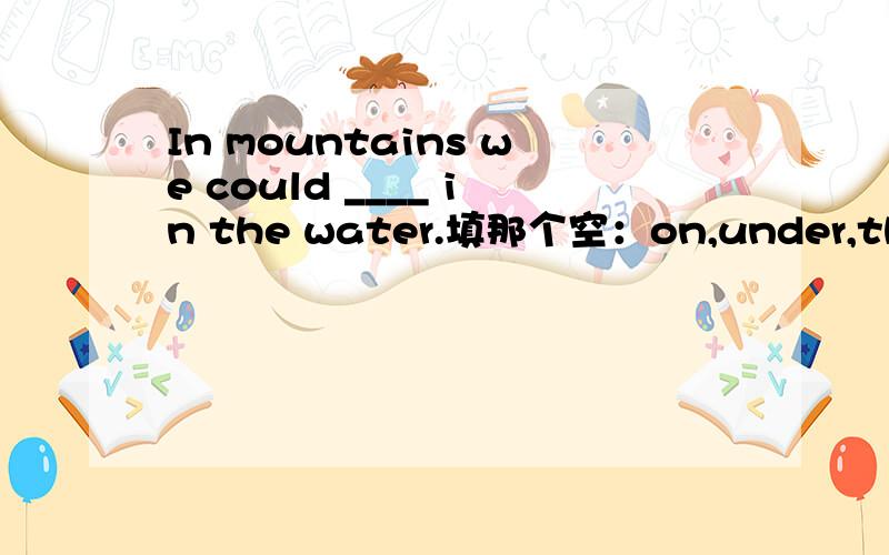 In mountains we could ____ in the water.填那个空：on,under,through,out~