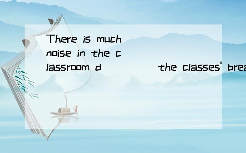 There is much noise in the classroom d_____the classes' break