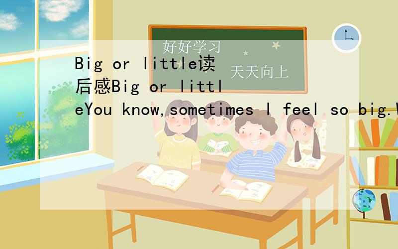 Big or little读后感Big or littleYou know,sometimes I feel so big.When I can tie my shoes,and zip my jeans,and button my shirt all by myself,that means I’m big.But sometimes I feel so little.When I can’t reach the button when I go and visit my