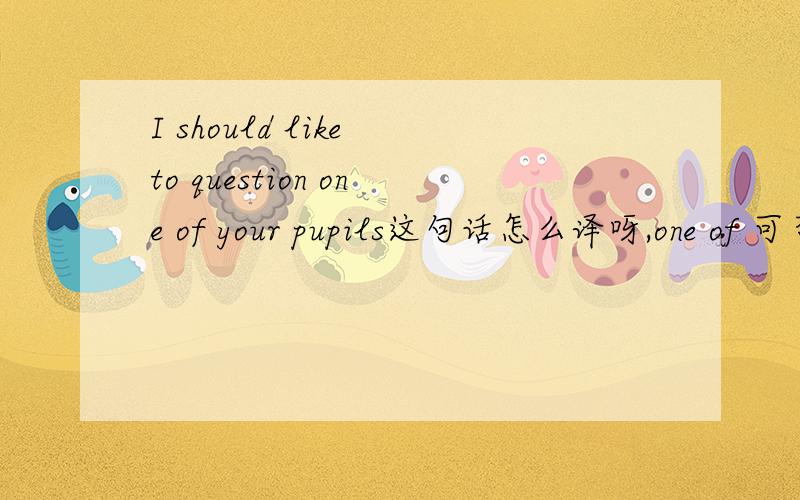 I should like to question one of your pupils这句话怎么译呀,one of 可否不要,请说明原因,