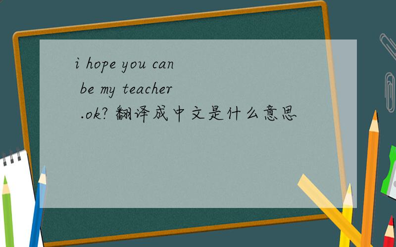 i hope you can be my teacher .ok? 翻译成中文是什么意思