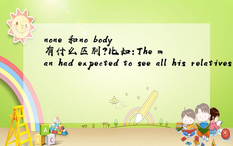 none 和no body 有什么区别?比如：The man had expected to see all his relatives when in hospital,but_____came to see him while many of his friends offered him their help.选哪个?为什么?