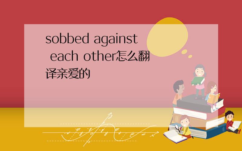 sobbed against each other怎么翻译亲爱的