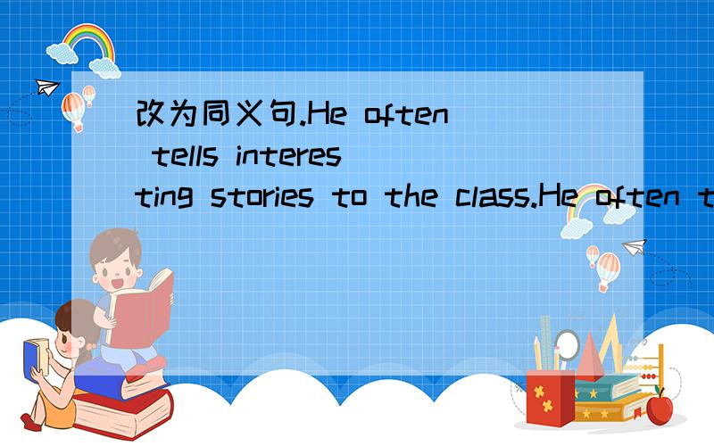 改为同义句.He often tells interesting stories to the class.He often tells interesting stories to the class.改为同义句.The class often _____ him _____ tell interesting stories.