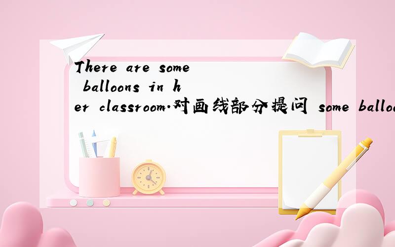 There are some balloons in her classroom.对画线部分提问 some balloons 画线
