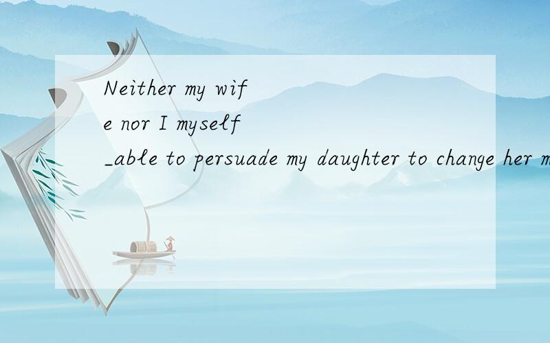 Neither my wife nor I myself_able to persuade my daughter to change her mind.(am)哪些词组是就近原则 哪些是就远原则?p97