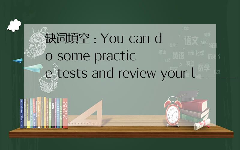缺词填空：You can do some practice tests and review your l____ in a right way.