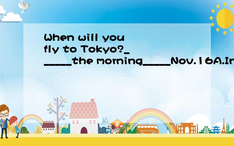 When will you fly to Tokyo?______the morning_____Nov.16A.In；on B.In of C.On;on D.On;in