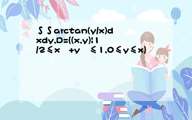 ∫∫arctan(y/x)dxdy,D={(x,y)|1/2≤x²+y²≤1,0≤y≤x}