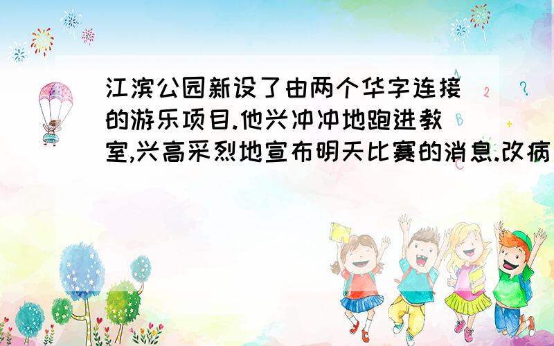 江滨公园新设了由两个华字连接的游乐项目.他兴冲冲地跑进教室,兴高采烈地宣布明天比赛的消息.改病句!