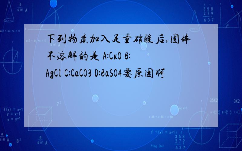 下列物质加入足量硝酸后,固体不溶解的是 A:CuO B:AgCl C:CaCO3 D:BaSO4要原因啊