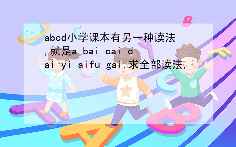 abcd小学课本有另一种读法,就是a bai cai dai yi aifu gai,求全部读法,