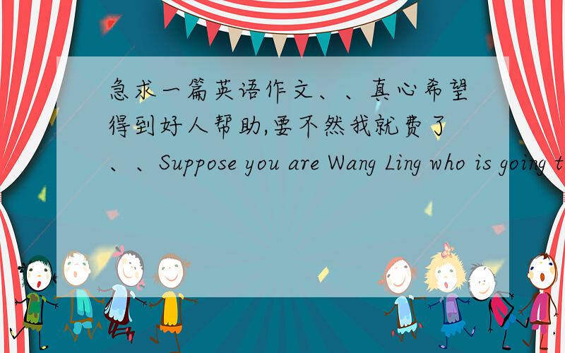 急求一篇英语作文、、真心希望得到好人帮助,要不然我就费了、、Suppose you are Wang Ling who is going to provide accommodation to Nancy ,an exchange student from Australia.Write to her to show your welcome and give her a brie