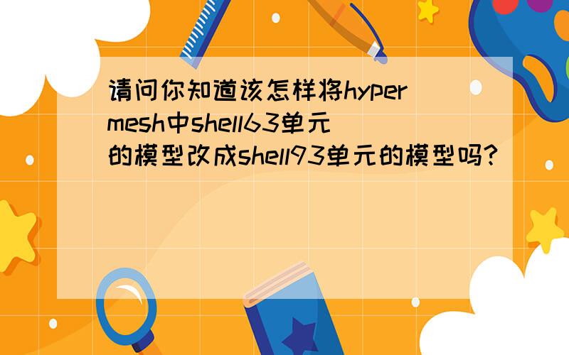 请问你知道该怎样将hypermesh中shell63单元的模型改成shell93单元的模型吗?