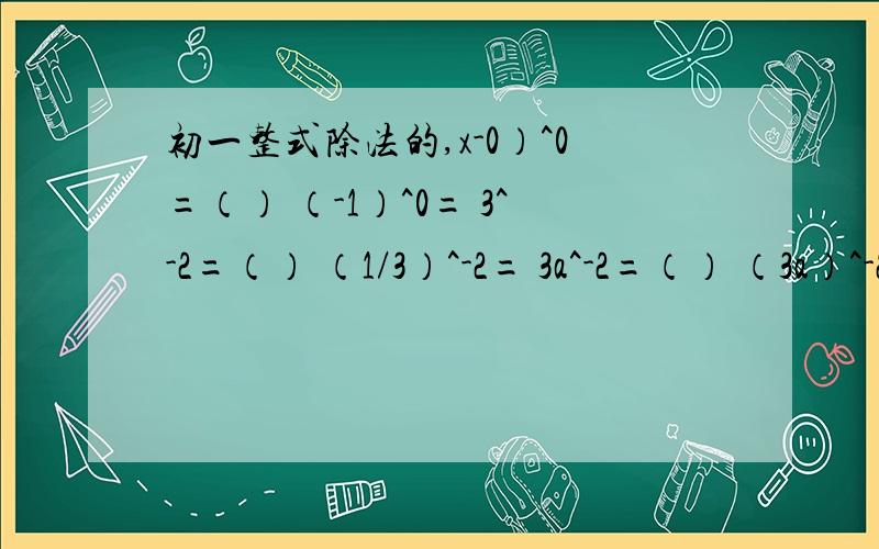 初一整式除法的,x-0）^0=（） （-1）^0= 3^-2=（） （1/3）^-2= 3a^-2=（） （3a）^-2= （-x³）²÷（-2）²·（-x）³ -2^0-（-1/2）^4÷（-1/2）^-2·（-1/2）^-3 -2³+（π-3.14）^0-1÷（-1/2）^-1 下