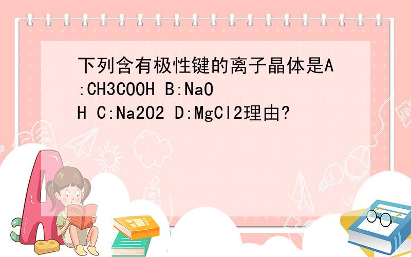 下列含有极性键的离子晶体是A:CH3COOH B:NaOH C:Na2O2 D:MgCl2理由?