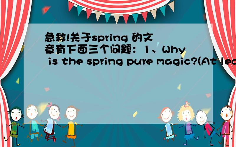 急救!关于spring 的文章有下面三个问题：1、Why is the spring pure magic?(At least 50 letter)2、What is your favorite season?(At least 200 letter)3、What do you have any plan in this spring?(At least 180 letter)