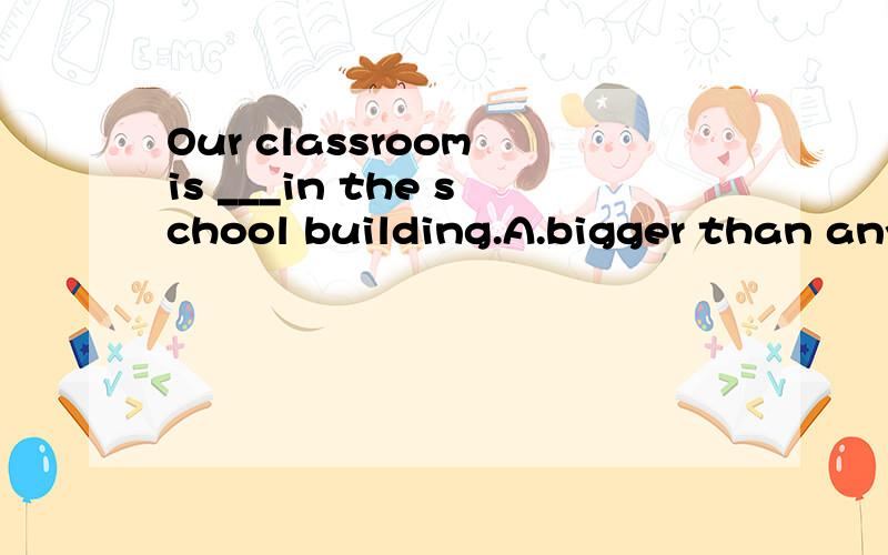 Our classroom is ___in the school building.A.bigger than any other one B.bigger than allC.the biggest of all the others C.the biggest of any one 最好答案一一讲解