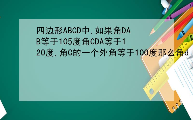四边形ABCD中,如果角DAB等于105度角CDA等于120度,角C的一个外角等于100度那么角d c b等于多少度,角B等于多少度.