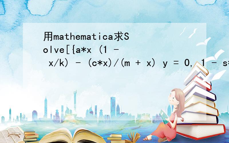 用mathematica求Solve[{a*x (1 - x/k) - (c*x)/(m + x) y = 0, 1 - s*y - (e*y)/x = 0}, {x, y｝]出错怎样算才对呢?答案是什么呢 我老出现这种错误 实在是新手 不懂