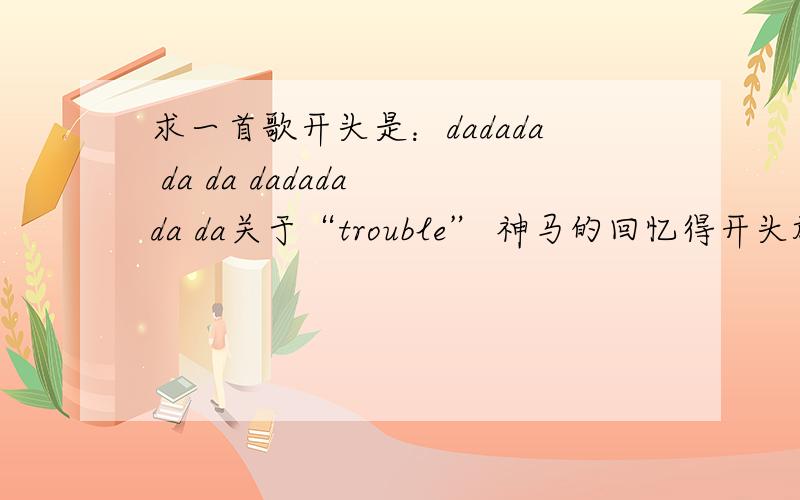 求一首歌开头是：dadada da da dadada da da关于“trouble” 神马的回忆得开头旋律是：da dada da da— da dada da da ,后面的歌觉得很奇怪,好像是“trouble”神马的