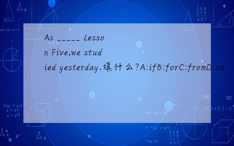 As _____ Lesson Five,we studied yesterday.填什么?A:ifB:forC:fromD:as