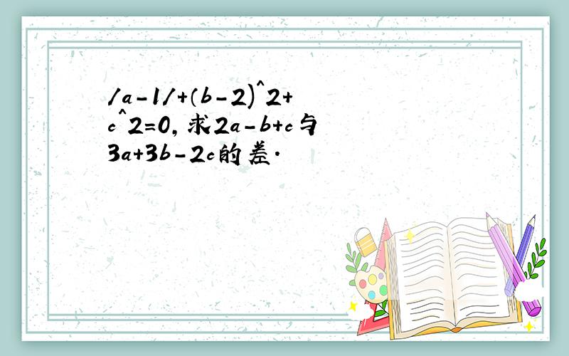 /a-1/+（b-2)^2+c^2=0,求2a-b+c与3a+3b-2c的差.