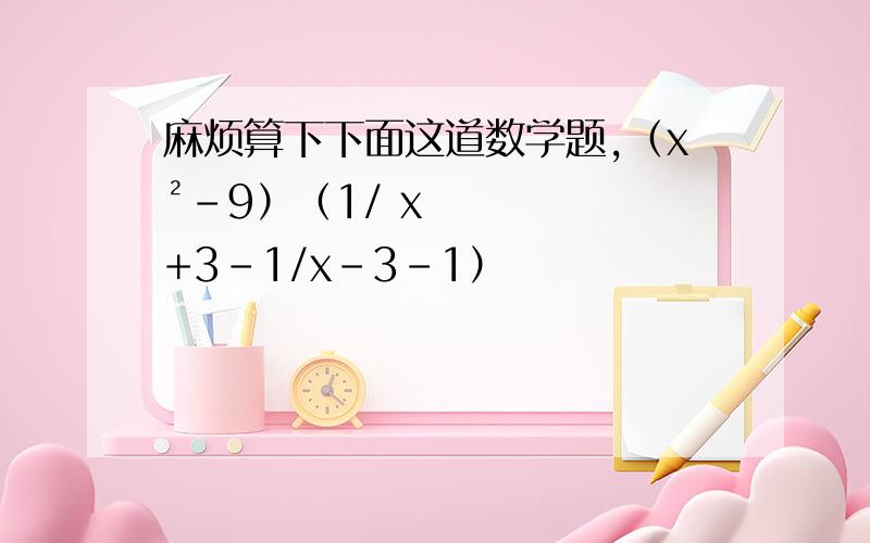 麻烦算下下面这道数学题,（x²-9）（1/ x+3-1/x-3-1）
