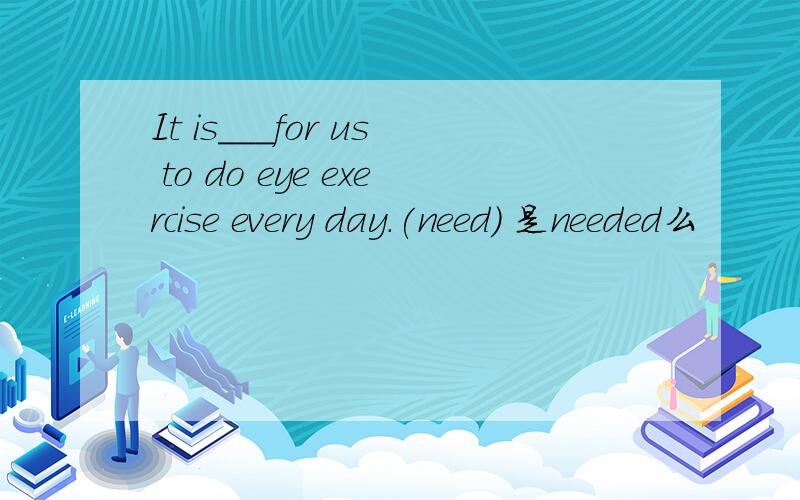 It is___for us to do eye exercise every day.(need) 是needed么