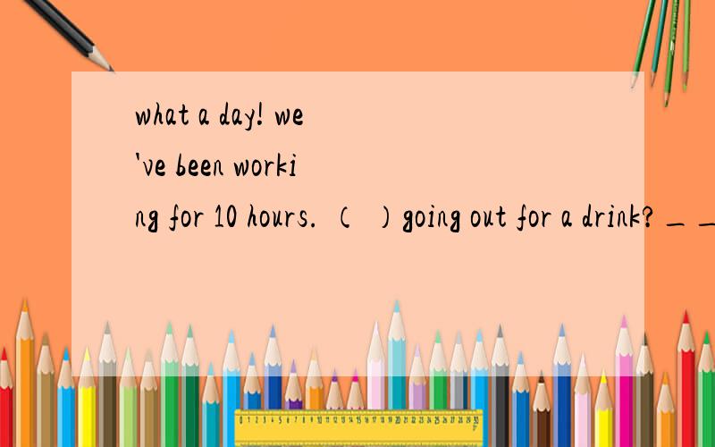 what a day! we've been working for 10 hours. （ ）going out for a drink?____what a day! we've been working for 10 hours.                                                   ____（     ）going out for a drink?A.why not  B.how about  C.shall we  D.wh