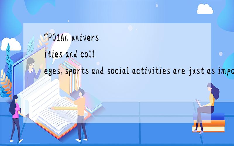 TPO1An universities and colleges,sports and social activities are just as important as classes and libraries and should receive equal financial support.There is no doubt that the main responsibility of a university or college is to improve the stduen