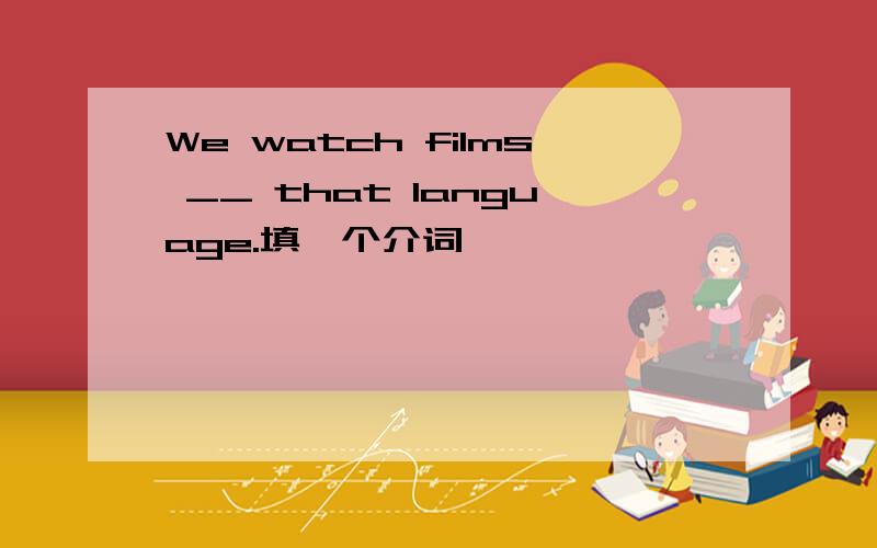 We watch films __ that language.填一个介词