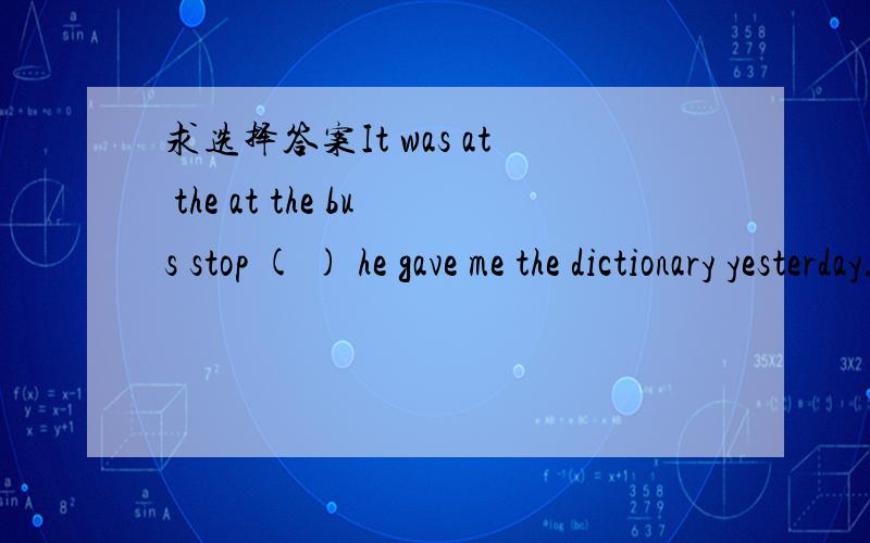 求选择答案It was at the at the bus stop ( ) he gave me the dictionary yesterday.A.that  B.wha  tC.which  D.when老师给的答案是A,但是这好像不是只能用that的呀