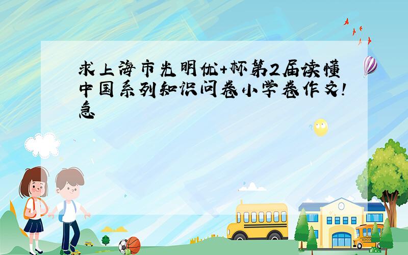 求上海市光明优+杯第2届读懂中国系列知识问卷小学卷作文!急